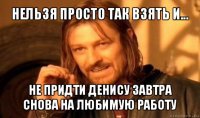 нельзя просто так взять и... не придти денису завтра снова на любимую работу