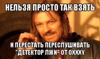 нельзя просто так взять и перестать переслушивать "детектор лжи" от oxxxy