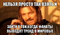 нельзя просто так взять и зайти в тви,когда фанаты выводят тренд в мировые