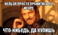 нельзя просто проийтись по искре что-нибудь, да купишь