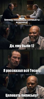 Помнишь того паренька, с которым ты встречался? Да, ему было 12 Я рассказал всё Тесаку Целовать пипиську?