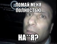 ломай меня полностью на**я?