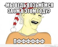 -мы ведь возьмёмся за ум в этом году? пфффффф