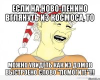 если на ново-ленино вглянуть из космоса, то можно увидеть как из домов выстроено слово "помогите"!!!