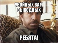 убойных вам выходных ребята!