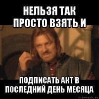 нельзя так просто взять и подписать акт в последний день месяца