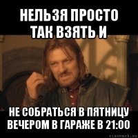 нельзя просто так взять и не собраться в пятницу вечером в гараже в 21:00