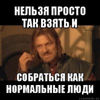 нельзя просто так взять и собраться как нормальные люди