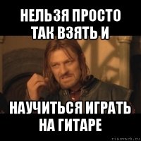 нельзя просто так взять и научиться играть на гитаре