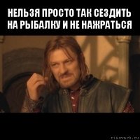 нельзя просто так сездить на рыбалку и не нажраться 