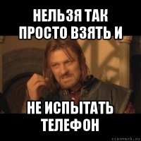 нельзя так просто взять и не испытать телефон