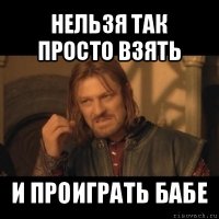 нельзя так просто взять и проиграть бабе