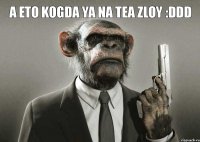 a eto kogda ya na tea zloy :DDD 