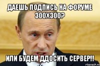 даешь подпись на форуме 300х300? или будем ддосить сервер!!