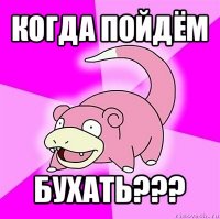 когда пойдём бухать???