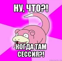 ну, что?! когда там сессия?!