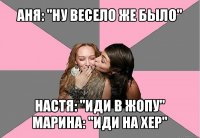 аня: "ну весело же было" настя: "иди в жопу"
марина: "иди на хер"