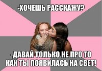 -хочешь расскажу? -давай только не про то как ты появилась на свет!