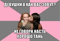 девушки,а как вас зовут? не говори насть
хорошо тань