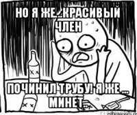 но я же...красивый член починил трубу! я же ... минет..