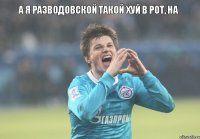 А я Разводовской такой хуй в рот, на