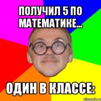 получил 5 по математике... один в классе: