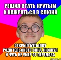 решил стать крутым и нажраться в слюни открыл бутылку родительского вина, нюхнул и чуть не умер от передоза