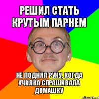 решил стать крутым парнем не поднял руку, когда училка спрашивала домашку