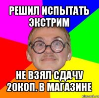 решил испытать экстрим не взял сдачу 20коп. в магазине