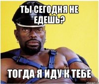 ты сегодня не едешь? тогда я иду к тебе