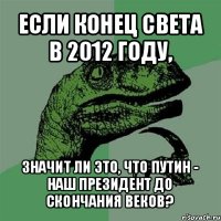 если конец света в 2012 году, значит ли это, что путин - наш президент до скончания веков?