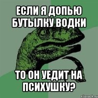 если я допью бутылку водки то он уедит на психушку?