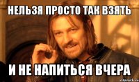 нельзя просто так взять и не напиться вчера