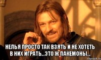  нелья просто так взять и не хотеть в них играть...это ж пакемоны...