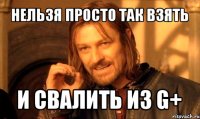 нельзя просто так взять и свалить из g+