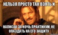 нельзя просто так взять и написав за ночь практикум, не опаздать на его защиту