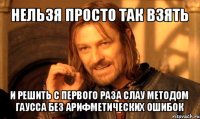 нельзя просто так взять и решить с первого раза слау методом гаусса без арифметических ошибок