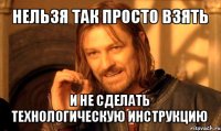 нельзя так просто взять и не сделать
технологическую инструкцию