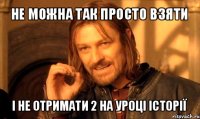 не можна так просто взяти і не отримати 2 на уроці історії