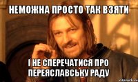 неможна просто так взяти і не сперечатися про переяславську раду