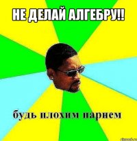 не делай алгебру!! 