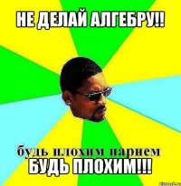 не делай алгебру!! будь плохим!!!