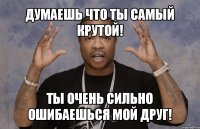 думаешь что ты самый крутой! ты очень сильно ошибаешься мой друг!