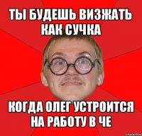 ты будешь визжать как сучка когда олег устроится на работу в че