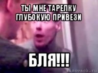 ты мне тарелку глубокую привези бля!!!