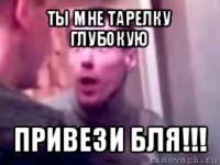 ты мне тарелку глубокую привези бля!!!