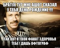 братух тут мне ашот сказал у тебя день рождение !!! так вот я твой фанат здоровья тебе ! дашь офтограф