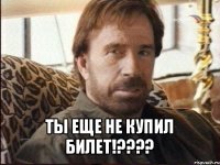  ты еще не купил билет!???