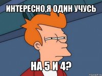 интересно,я один учусь на 5 и 4?