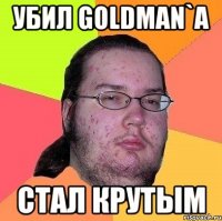 убил goldman`a стал крутым